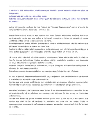 Curso de autoconhecimento e mudança interior______________________________________________________________________________ 
A vertical é, pois, maravilhosa, revolucionária por natureza; porém, necessita-se ter um pouco de 
inquietudes. 
Antes de tudo, pergunto-me e pergunto a todos: 
Estamos, acaso, contentes com o que somos? Quem de vocês sente-se feliz, no sentido mais completo 
da palavra?” 
Acima foi transcrito o prólogo do livro “Tratado de Psicologia Revolucionária”, com o propósito de 
compreendermos o tema desta lição - o nível do Ser. 
Como vimos no texto acima, na vida existem duas linhas (ou dois aspectos da vida) que se cruzam 
continuamente, sendo que uma delas, a horizontal, representa o tempo de duração de nossa 
existência contido entre o nosso nascimento e a morte. 
Evidentemente que entre o nascer e o morrer estão todos os acontecimentos e fatos do cotidiano que 
ocorreram e que estão por acontecer em nossa vida. 
Realmente não há nada muito interessante ou certo relacionado com a linha horizontal, sendo que a 
única certeza que podemos ter em relação a esta linha é que ela tem um início e um fim. 
Já a outra linha, a vertical, nos oferece infinitas possibilidades, pois é a linha onde estão os níveis do 
Ser. Na linha vertical estão as virtudes, a mudança interior, a sabedoria, os poderes e as faculdades 
do Ser, e é totalmente independente da linha horizontal. 
Podemos comparar a linha vertical a uma escada, na qual os degraus mais elevados correspondem a 
níveis do Ser mais elevados também. 
E, analogamente, os degraus mais baixos correspondem aos níveis do Ser mais inferiores. 
Na vida as pessoas estão em variados níveis do Ser, e as pessoas com o mesmo nível do Ser tendem 
a se atraírem por afinidade e relacionarem entre si. 
Por isso que uma pessoa abstêmia não tem afinidades com um grupo de bêbados; ou uma mulher 
honrada não vive em meio a prostitutas, ou um homem honesto não tem amigos criminosos. 
Outro fato importante relacionado aos níveis do Ser, é que se uma pessoa melhora seu nível do Ser 
conseqüentemente irá se relacionar com pessoas mais decentes do que as que se relacionava 
anteriormente. 
Isso se deve ao fato de que as afinidades mudam quando muda o nível do Ser, e essa pessoa que 
mudou seu nível do Ser irá perdendo as afinidades que tinha com seu antigo círculo de 
relacionamentos, e agora sentirá afinidades com pessoas que estejam no mesmo nível do Ser em que 
se encontra. 
www.divinaciencia.com 28 
 