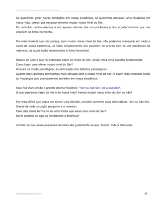 Curso de autoconhecimento e mudança interior______________________________________________________________________________ 
Se queremos gerar novas condições em nossa existência, se queremos provocar uma mudança em 
nossa vida, temos que necessariamente mudar nosso nível do Ser. 
Do contrário continuaremos a ser apenas vítimas das circunstâncias e dos acontecimentos que nos 
esperam na linha horizontal. 
Por mais incrível que isto pareça, sem mudar nosso nível do Ser, não podemos manipular em nada o 
curso de nossa existência, os fatos simplesmente nos sucedem de acordo com as leis mecânicas da 
natureza, as quais estão relacionadas à linha horizontal. 
Depois de tudo o que foi explicado sobre os níveis do Ser, ainda resta uma questão fundamental: 
Como fazer para elevar nosso nível do Ser? 
Através da morte psicológica, da eliminação dos defeitos psicológicos. 
Quanto mais defeitos eliminamos mais elevado será o nosso nível do Ser, e assim mais intensas serão 
as mudanças que provocaremos também em nossa existência. 
Aqui fica claro então o grande dilema filosófico: “Ser ou não Ser, eis a questão”. 
O que queremos fazer de nós e de nossa vida? Vamos mudar nosso nível do Ser ou não? 
Por mais difícil que possa ser tomar uma decisão, existem somente duas alternativas: Ser ou não Ser. 
Diante de cada situação pergunte a si mesmo: 
Farei isto dessa forma ou de uma forma que eleve meu nível de Ser? 
Darei poderes ao ego ou fortalecerei a Essência? 
Lembre-se que essas pequenas decisões são justamente as que fazem toda a diferença. 
www.divinaciencia.com 29 
 