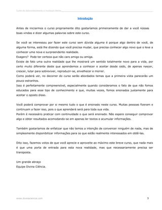 Curso de autoconhecimento e mudança interior______________________________________________________________________________ 
Introdução 
Antes de iniciarmos o curso propriamente dito gostaríamos primeiramente de dar a você nossas 
boas vindas e dizer algumas palavras sobre este curso. 
Se você se interessou por fazer este curso sem dúvida alguma é porque algo dentro de você, de 
alguma forma, está lhe dizendo que você precisa mudar, que precisa conhecer algo novo que o leve a 
conhecer uma nova e surpreendente realidade. 
Exagero? Pode ter certeza que não caro amigo ou amiga. 
Existe de fato uma outra realidade que lhe mostrará um sentido totalmente novo para a vida, por 
certo muito diferente deste que aprendemos a conhecer e aceitar desde cedo, de apenas nascer, 
crescer, lutar para sobreviver, reproduzir-se, envelhecer e morrer. 
Como poderá ver, no decorrer do curso serão abordados temas que a primeira vista parecerão um 
pouco estranhos. 
Isso é perfeitamente compreensível, especialmente quando consideramos o fato de que não fomos 
educados para esse tipo de conhecimento e que, muitas vezes, fomos ensinados justamente para 
aceitar o oposto disso. 
Você poderá comprovar por si mesmo tudo o que é ensinado neste curso. Muitas pessoas fizeram e 
continuam a fazer isso, pois o que aprenderá será para toda sua vida. 
Porém é necessário praticar com continuidade o que será ensinado. Não espere conseguir comprovar 
algo e obter resultados acomodando-se em apenas ler textos e acumular informações. 
Também gostaríamos de enfatizar que não temos a intenção de convencer ninguém de nada, mas de 
simplesmente disponibilizar informações para os que estão realmente interessados em obtê-las. 
Dito isso, fazemos votos de que você aprecie e aproveite ao máximo este breve curso, que nada mais 
é que uma porta de entrada para esta nova realidade, mas que necessariamente precisa ser 
transposta. 
Um grande abraço 
Equipe Divina Ciência. 
www.divinaciencia.com 3 
 