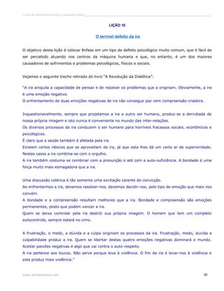 Curso de autoconhecimento e mudança interior______________________________________________________________________________ 
LIÇÃO 10 
O terrível defeito da ira 
O objetivo desta lição é colocar ênfase em um tipo de defeito psicológico muito comum, que é fácil de 
ser percebido atuando nos centros da máquina humana e que, no entanto, é um dos maiores 
causadores de sofrimentos e problemas psicológicos, físicos e sociais. 
Vejamos o seguinte trecho retirado do livro “A Revolução da Dialética”: 
“A ira aniquila a capacidade de pensar e de resolver os problemas que a originam. Obviamente, a ira 
é uma emoção negativa. 
O enfrentamento de duas emoções negativas de ira não consegue paz nem compreensão criadora. 
Inquestionavelmente, sempre que projetamos a ira a outro ser humano, produz-se a derrubada de 
nossa própria imagem e isto nunca é conveniente no mundo das inter-relações. 
Os diversos processos da ira conduzem o ser humano para horríveis fracassos sociais, econômicos e 
psicológicos. 
É claro que a saúde também é afetada pela ira. 
Existem certos néscios que se aproveitam da ira, já que esta lhes dá um certo ar de superioridade. 
Nestes casos a ira combina-se com o orgulho. 
A ira também costuma se combinar com a presunção e até com a auto-suficiência. A bondade é uma 
força muito mais esmagadora que a ira. 
Uma discussão colérica é tão somente uma excitação carente de convicção. 
Ao enfrentarmos a ira, devemos resolver-nos, devemos decidir-nos, pelo tipo de emoção que mais nos 
convém. 
A bondade e a compreensão resultam melhores que a ira. Bondade e compreensão são emoções 
permanentes, posto que podem vencer a ira. 
Quem se deixa controlar pela ira destrói sua própria imagem. O homem que tem um completo 
autocontrole, sempre estará no cimo. 
A frustração, o medo, a dúvida e a culpa originam os processos da ira. Frustração, medo, duvida e 
culpabilidade produz a ira. Quem se libertar destas quatro emoções negativas dominará o mundo. 
Aceitar paixões negativas é algo que vai contra o auto-respeito. 
A ira pertence aos loucos. Não serve porque leva à violência. O fim da ira é levar-nos à violência e 
esta produz mais violência.” 
www.divinaciencia.com 30 
 