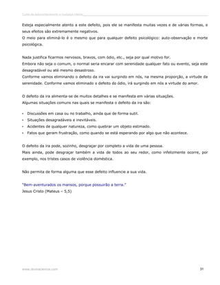 Curso de autoconhecimento e mudança interior______________________________________________________________________________ 
Esteja especialmente atento a este defeito, pois ele se manifesta muitas vezes e de várias formas, e 
seus efeitos são extremamente negativos. 
O meio para eliminá-lo é o mesmo que para qualquer defeito psicológico: auto-observação e morte 
psicológica. 
Nada justifica ficarmos nervosos, bravos, com ódio, etc., seja por qual motivo for. 
Embora não seja o comum, o normal seria encarar com serenidade qualquer fato ou evento, seja este 
desagradável ou até mesmo desastroso. 
Conforme vamos eliminando o defeito da ira vai surgindo em nós, na mesma proporção, a virtude da 
serenidade. Conforme vamos eliminado o defeito do ódio, irá surgindo em nós a virtude do amor. 
O defeito da ira alimenta-se de muitos detalhes e se manifesta em várias situações. 
Algumas situações comuns nas quais se manifesta o defeito da ira são: 
• Discussões em casa ou no trabalho, ainda que de forma sutil. 
• Situações desagradáveis e inevitáveis. 
• Acidentes de qualquer natureza, como quebrar um objeto estimado. 
• Fatos que geram frustração, como quando se está esperando por algo que não acontece. 
O defeito da ira pode, sozinho, desgraçar por completo a vida de uma pessoa. 
Mais ainda, pode desgraçar também a vida de todos ao seu redor, como infelizmente ocorre, por 
exemplo, nos tristes casos de violência doméstica. 
Não permita de forma alguma que esse defeito influencie a sua vida. 
“Bem-aventurados os mansos, porque possuirão a terra.” 
Jesus Cristo (Mateus – 5,5) 
www.divinaciencia.com 31 
 