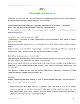 Curso de autoconhecimento e mudança interior______________________________________________________________________________ 
LIÇÃO 11 
A concentração – como desenvolvê-la 
Nesta lição aprenderemos sobre a importância da concentração, como desenvolvê-la e como isso nos 
ajudará em neste curso e até mesmo em nossa vida cotidiana. 
No curso algumas técnicas para serem executadas necessitam de concentração e imaginação. 
São os casos das técnicas de relaxamento, meditação e projeção astral. 
Ter capacidade de concentração é essencial para colher resultados nas práticas que estamos 
aprendendo no curso. 
Mas afinal, o que é exatamente concentração? 
Concentração é a capacidade de ter em mente apenas um único pensamento, é ter a atenção voltada 
para um único ponto. 
Estamos concentrados quando temos em mente apenas um único objetivo, ou uma única imagem 
mental. 
Se por exemplo, estamos tentando imaginar algo e em nossa mente está passando uma sucessão de 
pensamentos, vozes e imagens, então não estamos concentrados em nada. 
E como fazer para desenvolver a concentração? 
Para desenvolver a concentração precisamos nos disciplinar para isto, ou seja, adotar certos hábitos 
em nosso dia a dia que contribuam para treinar a concentração. 
Dessa forma, quando fazermos uma prática seja ela de relaxamento, meditação ou projeção astral, 
será muito fácil nos concentrarmos porque em nosso dia a dia nos acostumamos a fazer tudo com 
concentração. 
Além disso, ter o hábito de fazer tudo com concentração também nos ajudará no desempenho das 
tarefas do cotidiano, seja em casa, no trabalho, etc. 
Disciplina 
A seguir veremos algumas dicas simples, as quais se implantadas em nosso dia a dia, nos ajudarão a 
desenvolver a capacidade de concentração: 
• Primeiramente deve estar bem claro que só podemos fazer uma coisa de cada vez, e quando 
estivermos fazendo uma atividade devemos ter toda nossa atenção voltada somente a ela. Isso 
pode parecer óbvio, mas o mais comum é que uma pessoa faça uma determinada atividade e 
esteja pensando na próxima que precisará fazer depois. 
www.divinaciencia.com 32 
 