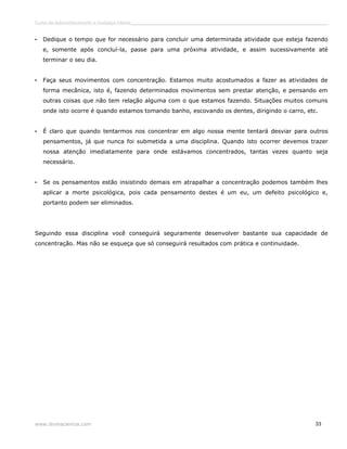 Curso de autoconhecimento e mudança interior______________________________________________________________________________ 
• Dedique o tempo que for necessário para concluir uma determinada atividade que esteja fazendo 
e, somente após concluí-la, passe para uma próxima atividade, e assim sucessivamente até 
terminar o seu dia. 
• Faça seus movimentos com concentração. Estamos muito acostumados a fazer as atividades de 
forma mecânica, isto é, fazendo determinados movimentos sem prestar atenção, e pensando em 
outras coisas que não tem relação alguma com o que estamos fazendo. Situações muitos comuns 
onde isto ocorre é quando estamos tomando banho, escovando os dentes, dirigindo o carro, etc. 
• É claro que quando tentarmos nos concentrar em algo nossa mente tentará desviar para outros 
pensamentos, já que nunca foi submetida a uma disciplina. Quando isto ocorrer devemos trazer 
nossa atenção imediatamente para onde estávamos concentrados, tantas vezes quanto seja 
necessário. 
• Se os pensamentos estão insistindo demais em atrapalhar a concentração podemos também lhes 
aplicar a morte psicológica, pois cada pensamento destes é um eu, um defeito psicológico e, 
portanto podem ser eliminados. 
Seguindo essa disciplina você conseguirá seguramente desenvolver bastante sua capacidade de 
concentração. Mas não se esqueça que só conseguirá resultados com prática e continuidade. 
www.divinaciencia.com 33 
 