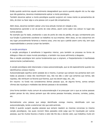 Curso de autoconhecimento e mudança interior______________________________________________________________________________ 
Então quando sentirmos aquele sentimento desagradável que ocorre quando alguém diz ou faz algo 
que não gostamos, devemos imediatamente aplicar a morte psicológica. 
Também devemos aplicar a morte psicológica quando surgirem em nossa mente os pensamentos de 
ódio, de dizer ou fazer algo a uma pessoa com a qual não simpatizamos. 
Além disso, devemos também adotar uma nova atitude mental em relação a isto. 
Necessitamos aprender a ver do ponto de vista alheio, assim como saber nos colocar no lugar das 
outras pessoas. 
No exemplo que foi dado, analisando o caso do ponto de vista do patrão, ele agiu corretamente pois 
sua função é justamente coordenar os trabalhos na sua empresa. Além disso, se nos colocarmos em 
seu lugar provavelmente faríamos a mesma coisa, uma vez que o patrão assim como nós, tem suas 
responsabilidades e precisa cumpri-las também. 
A canção psicológica 
A canção psicológica é semelhante à tagarelice interior, pois também se processa na forma de 
diálogos e falas em nosso mundo psicológico, e também nos causa sofrimento e desgaste. 
Mas a canção psicológica tem outros fundamentos que a originam, e freqüentemente é manifestada 
exteriormente (verbalmente). 
A canção psicológica está relacionada a nossa autoconsideração, que se dá especialmente quando nos 
identificamos conosco mesmo. 
Autoconsideração significa sentir piedade de si mesmo, é pensar que sempre nos portamos bem com 
todas as pessoas e estas não reconhecem isso, não nos dão o valor que achamos que temos, são 
ingratas, não retribuem os favores que fizemos, que nos devem algo, etc., etc. 
Em resumo: no fundo nos consideramos ótimas pessoas que, de alguma forma, somos sempre 
vítimas das injustiças e maldades das demais pessoas e da sociedade. 
Uma forma também muito comum de autoconsideração é se preocupar com o que as outras pessoas 
podem pensar de nós; talvez pensem que não somos pessoas honradas, sinceras, corretas, justas, 
etc. 
Normalmente uma pessoa que esteja identificada consigo mesma, identificada com sua 
autoconsideração, tende a exteriorizar isto que está sentindo. 
Então é quando surgem aquelas pessoas que sempre repetem as mesmas conversas (a mesma 
canção psicológica), nas quais revivem fatos passados onde julga que foi injustiçada por outras 
pessoas, que fez muitos favores a fulano e este não lhe deu o devido valor, que trabalhou muito em 
www.divinaciencia.com 35 
 