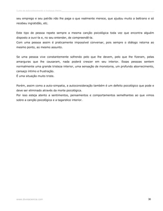 Curso de autoconhecimento e mudança interior______________________________________________________________________________ 
seu emprego e seu patrão não lhe paga o que realmente merece, que ajudou muito a beltrano e só 
recebeu ingratidão, etc. 
Este tipo de pessoa repete sempre a mesma canção psicológica toda vez que encontra alguém 
disposto a ouvi-la e, no seu entender, de compreendê-la. 
Com uma pessoa assim é praticamente impossível conversar, pois sempre o diálogo retorna ao 
mesmo ponto, ao mesmo assunto. 
Se uma pessoa vive constantemente sofrendo pelo que lhe devem, pelo que lhe fizeram, pelas 
amarguras que lhe causaram, nada poderá crescer em seu interior. Essas pessoas sentem 
normalmente uma grande tristeza interior, uma sensação de monotonia, um profundo aborrecimento, 
cansaço íntimo e frustração. 
É uma situação muito triste. 
Porém, assim como a auto-simpatia, a autoconsideração também é um defeito psicológico que pode e 
deve ser eliminado através da morte psicológica. 
Por isso esteja atento a sentimentos, pensamentos e comportamentos semelhantes ao que vimos 
sobre a canção psicológica e a tagarelice interior. 
www.divinaciencia.com 36 
 
