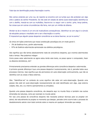 Curso de autoconhecimento e mudança interior______________________________________________________________________________ 
Todo tipo de identificação produz fascinação e sonho. 
Nós vamos andando por uma rua, de repente se encontra com as turbas que vão protestar por algo 
ante o palácio do senhor Presidente. Se não está em estado de alerta (auto-observação) identifica-se 
com o desfile, mescla-se com as multidões, fascina-se e a seguir vem o sonho: grita, lança pedras, 
faz coisas que em outras circunstâncias não faria, nem por um milhão de dólares. 
Olvidar-se de si mesmo é um erro de incalculáveis consequências. Identificar-se com algo é o cúmulo 
da estupidez porque o resultado vem a ser a fascinação e o sonho. 
É impossível que alguém possa despertar consciência se se deixa fascinar, se cai no sonho." 
Já vimos em lições anteriores que nossa constituição psicológica de um modo geral é: 
• 3% de Essência livre, porém adormecida. 
• 97% de Essência adormecida aprisionada nos defeitos psicológicos. 
Isto significa que não temos absolutamente nada de consciência desperta, que vivemos adormecidos 
todo o tempo. Mas podemos indagar: 
Como posso estar adormecido se agora estou lendo este texto, se posso operar o computador, fazer 
os afazeres domésticos, etc? 
Primeiramente precisamos entender as grandes diferenças entre consciência desperta e adormecida. 
A primeira grande diferença é que uma pessoa desperta é autoconsciente, isto é, percebe todos seus 
processos internos. Isso significa que ela permanece em auto-observação continuamente, que não se 
identifica com as coisas e fatos externos. 
Obs: “Identificar-se” no contexto do curso significa não estar em auto-observação. Quando uma 
pessoa não está em auto-observação necessariamente ela está identificada com algo, seja externo 
(objeto, fato, etc.) ou interno (pensamentos ou emoções). 
Quando uma pessoa desperta consciência, ela desperta aqui no mundo físico e também nas outras 
dimensões da natureza, como por exemplo no mundo astral. 
Por isso uma pessoa de consciência desperta não necessita praticar técnicas para se projetar em 
astral, ela naturalmente se projeta no momento que desejar, percebe como ocorre todo o processo do 
desdobramento astral e tem total controle sobre si mesma em qualquer dimensão que esteja. 
www.divinaciencia.com 38 
 