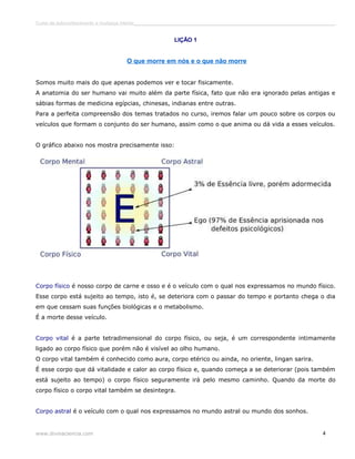Curso de autoconhecimento e mudança interior______________________________________________________________________________ 
LIÇÃO 1 
O que morre em nós e o que não morre 
Somos muito mais do que apenas podemos ver e tocar fisicamente. 
A anatomia do ser humano vai muito além da parte física, fato que não era ignorado pelas antigas e 
sábias formas de medicina egípcias, chinesas, indianas entre outras. 
Para a perfeita compreensão dos temas tratados no curso, iremos falar um pouco sobre os corpos ou 
veículos que formam o conjunto do ser humano, assim como o que anima ou dá vida a esses veículos. 
O gráfico abaixo nos mostra precisamente isso: 
Corpo físico é nosso corpo de carne e osso e é o veículo com o qual nos expressamos no mundo físico. 
Esse corpo está sujeito ao tempo, isto é, se deteriora com o passar do tempo e portanto chega o dia 
em que cessam suas funções biológicas e o metabolismo. 
É a morte desse veículo. 
Corpo vital é a parte tetradimensional do corpo físico, ou seja, é um correspondente intimamente 
ligado ao corpo físico que porém não é visível ao olho humano. 
O corpo vital também é conhecido como aura, corpo etérico ou ainda, no oriente, lingan sarira. 
É esse corpo que dá vitalidade e calor ao corpo físico e, quando começa a se deteriorar (pois também 
está sujeito ao tempo) o corpo físico seguramente irá pelo mesmo caminho. Quando da morte do 
corpo físico o corpo vital também se desintegra. 
Corpo astral é o veículo com o qual nos expressamos no mundo astral ou mundo dos sonhos. 
www.divinaciencia.com 4 
 