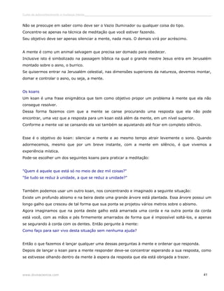 Curso de autoconhecimento e mudança interior______________________________________________________________________________ 
Não se preocupe em saber como deve ser o Vazio Iluminador ou qualquer coisa do tipo. 
Concentre-se apenas na técnica de meditação que você estiver fazendo. 
Seu objetivo deve ser apenas silenciar a mente, nada mais. O demais virá por acréscimo. 
A mente é como um animal selvagem que precisa ser domado para obedecer. 
Inclusive isto é simbolizado na passagem bíblica na qual o grande mestre Jesus entra em Jerusalém 
montado sobre o asno, o burrico. 
Se quisermos entrar na Jerusalém celestial, nas dimensões superiores da natureza, devemos montar, 
domar e controlar o asno, ou seja, a mente. 
Os koans 
Um koan é uma frase enigmática que tem como objetivo propor um problema à mente que ela não 
consegue resolver. 
Dessa forma fazemos com que a mente se canse procurando uma resposta que ela não pode 
encontrar, uma vez que a resposta para um koan está além da mente, em um nível superior. 
Conforme a mente vai se cansando ela vai também se aquietando até ficar em completo silêncio. 
Esse é o objetivo do koan: silenciar a mente e ao mesmo tempo atrair levemente o sono. Quando 
adormecemos, mesmo que por um breve instante, com a mente em silêncio, é que vivemos a 
experiência mística. 
Pode-se escolher um dos seguintes koans para praticar a meditação: 
"Quem é aquele que está só no meio de dez mil coisas?" 
"Se tudo se reduz à unidade, a que se reduz a unidade?" 
Também podemos usar um outro koan, nos concentrando e imaginado a seguinte situação: 
Existe um profundo abismo e na beira deste uma grande árvore está plantada. Essa árvore possui um 
longo galho que cresceu de tal forma que sua ponta se projetou vários metros sobre o abismo. 
Agora imaginamos que na ponta deste galho está amarrada uma corda e na outra ponta da corda 
está você, com as mãos e pés firmemente amarrados de forma que é impossível soltá-los, e apenas 
se segurando à corda com os dentes. Então pergunte à mente: 
Como faço para sair vivo desta situação sem nenhuma ajuda? 
Então o que fazemos é lançar qualquer uma dessas perguntas à mente e ordenar que responda. 
Depois de lançar o koan para a mente responder deve-se concentrar esperando a sua resposta, como 
se estivesse olhando dentro da mente à espera da resposta que ela está obrigada a trazer. 
www.divinaciencia.com 41 
 