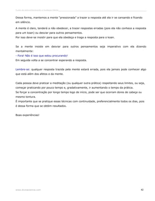 Curso de autoconhecimento e mudança interior______________________________________________________________________________ 
Dessa forma, mantemos a mente “pressionada” a trazer a resposta até ela ir se cansando e ficando 
em silêncio. 
A mente é claro, tenderá a não obedecer, a trazer respostas erradas (pois ela não conhece a resposta 
para um koan) ou desviar para outros pensamentos. 
Por isso deve-se insistir para que ela obedeça e traga a resposta para o koan. 
Se a mente insiste em desviar para outros pensamentos seja imperativo com ela dizendo 
mentalmente: 
- Fora! Não é isso que estou procurando! 
Em seguida volta a se concentrar esperando a resposta. 
Lembre-se: qualquer resposta trazida pela mente estará errada, pois ela jamais pode conhecer algo 
que está além dos afetos e da mente. 
Cada pessoa deve praticar a meditação (ou qualquer outra prática) respeitando seus limites, ou seja, 
começar praticando por pouco tempo e, gradativamente, ir aumentando o tempo da prática. 
Se forçar a concentração por longo tempo logo de início, pode ser que ocorram dores de cabeça ou 
mesmo tontura. 
É importante que se pratique essas técnicas com continuidade, preferencialmente todos os dias, pois 
é dessa forma que se obtém resultados. 
Boas experiências! 
www.divinaciencia.com 42 
 