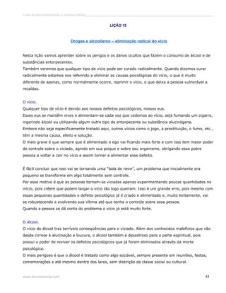 Curso de autoconhecimento e mudança interior______________________________________________________________________________ 
LIÇÃO 15 
Drogas e alcoolismo – eliminação radical do vício 
Nesta lição vamos aprender sobre os perigos e os danos ocultos que fazem o consumo de álcool e de 
substâncias entorpecentes. 
Também veremos que qualquer tipo de vício pode ser curado radicalmente. Quando dizemos curar 
radicalmente estamos nos referindo a eliminar as causas psicológicas do vício, o que é muito 
diferente de apenas, como normalmente ocorre, reprimir o vício, o que deixa a pessoa vulnerável a 
recaídas. 
O vício. 
Qualquer tipo de vício é devido aos nossos defeitos psicológicos, nossos eus. 
Esses eus se mantêm vivos e alimentam-se cada vez que cedemos ao vício, seja fumando um cigarro, 
ingerindo álcool ou utilizando algum outro tipo de entorpecente ou substância alucinógena. 
Embora não seja especificamente tratado aqui, outros vícios como o jogo, a prostituição, o fumo, etc., 
têm a mesma causa, efeito e solução. 
O mais grave é que sempre que é alimentado o ego vai ficando mais forte e com isso tem maior poder 
de controle sobre o viciado, agindo em sua psique e sobre seu organismo, obrigando essa pobre 
pessoa a voltar a cair no vício e assim tornar a alimentar esse defeito. 
É fácil concluir que isso vai se tornando uma “bola de neve”, um problema que inicialmente era 
pequeno se transforma em algo totalmente sem controle. 
Por esse motivo é que as pessoas tornam-se viciadas apenas experimentando poucas quantidades no 
inicio, pois crêem que podem largar o vício tão logo queiram. Isso é um grande erro, pois mesmo com 
essas pequenas quantidades o defeito psicológico já é criado e alimentado e, muito lentamente, vai 
se robustecendo e evolvendo sua vítima até que tenha o controle sobre essa pessoa. 
Quando a pessoa se dá conta do problema o vício já está muito forte. 
O álcool. 
O vício do álcool traz terríveis conseqüências para o viciado. Além dos conhecidos malefícios que vão 
desde cirrose à alucinação e loucura, o álcool também é desastroso para a parte espiritual, pois 
possui o poder de reviver os defeitos psicológicos que já foram eliminados através da morte 
psicológica. 
O mais perigoso é que o álcool é tratado como algo sociável, sempre presente em reuniões, festas, 
comemorações e até mesmo dentro dos lares, sem distinção de classe social ou cultural. 
www.divinaciencia.com 43 
 