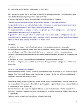 Curso de autoconhecimento e mudança interior______________________________________________________________________________ 
Por toda parte se infiltra muito sutilmente o vício do álcool. 
Com isso vemos a cada ano as pesquisas indicarem que a idade média para a ingestão da primeira 
dose de bebida alcoólica pelos jovens é cada vez menor. 
A seguir transcrevemos alguns trechos do livro O Mistério do Áureo Florescer: 
“Resulta palmário e manifesto que o álcool tende a eliminar a capacidade de pensar 
independentemente, já que estimula, fatalmente, a fantasia, e de julgar serenamente, assim como 
debilita, espantosamente, o sentido ético e a liberdade individual. 
Os ditadores de todos os tempos, os tiranos não ignoram que é mais fácil governar e escravizar um 
povo de beberrões que um povo de abstêmios. 
É igualmente sabido que, em estado de embriaguez, pode-se fazer aceitar a uma pessoa qualquer 
sugestão e cumprir atos contra seu decoro e sentido moral. É demasiado notória a influência do álcool 
sobre os crimes, para que haja necessidade de insistir nisso”. 
As drogas. 
O problema das drogas é outro flagelo que atinge a humanidade, sobretudo a juventude. 
Foram investidas gigantescas somas, mas nem os governos e nem a ciência conseguem encontrar 
uma solução para o problema que a cada dia torna-se mais grave e atinge a todas as classes. 
Somente como aprenderemos nesta lição é que se poderá resolver esse problema de forma radical e 
definitiva. 
O problema do vício é interno e psicológico e deve ser combatido nesse terreno. 
Os efeitos da droga são tão devastadores como o do álcool, porém seus estragos são sentidos bem 
mais cedo. 
Como se livrar radicalmente do vício? 
Felizmente dentro do ser humano existe um poder latente capaz de extirpar de seu interior qualquer 
tipo de vício. Como você já deve estar imaginando, se o vício é devido aos defeitos psicológicos o 
meio para eliminá-lo é a morte psicológica. 
Além da dependência psicológica que o vício acarreta, um outro problema para eliminar esses vícios 
de drogas, álcool, fumo, etc. é a dependência química, pois o organismo do viciado ficou condicionado 
a trabalhar com estas substâncias. 
Por isso na maioria das vezes não é possível deixar o vício imediatamente, e nestes casos o mais 
indicado é combinar o trabalho da morte psicológica com a redução gradual da substância do qual se 
é dependente. 
Vejamos abaixo um exemplo que pode ser utilizado na prática: 
www.divinaciencia.com 44 
 