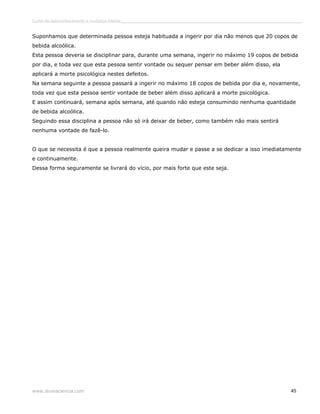 Curso de autoconhecimento e mudança interior______________________________________________________________________________ 
Suponhamos que determinada pessoa esteja habituada a ingerir por dia não menos que 20 copos de 
bebida alcoólica. 
Esta pessoa deveria se disciplinar para, durante uma semana, ingerir no máximo 19 copos de bebida 
por dia, e toda vez que esta pessoa sentir vontade ou sequer pensar em beber além disso, ela 
aplicará a morte psicológica nestes defeitos. 
Na semana seguinte a pessoa passará a ingerir no máximo 18 copos de bebida por dia e, novamente, 
toda vez que esta pessoa sentir vontade de beber além disso aplicará a morte psicológica. 
E assim continuará, semana após semana, até quando não esteja consumindo nenhuma quantidade 
de bebida alcoólica. 
Seguindo essa disciplina a pessoa não só irá deixar de beber, como também não mais sentirá 
nenhuma vontade de fazê-lo. 
O que se necessita é que a pessoa realmente queira mudar e passe a se dedicar a isso imediatamente 
e continuamente. 
Dessa forma seguramente se livrará do vício, por mais forte que este seja. 
www.divinaciencia.com 45 
 