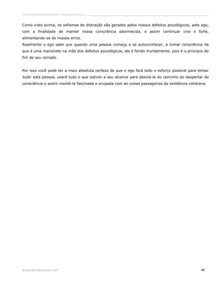 Curso de autoconhecimento e mudança interior______________________________________________________________________________ 
Como visto acima, os sofismas de distração são gerados pelos nossos defeitos psicológicos, pelo ego, 
com a finalidade de manter nossa consciência adormecida, e assim continuar vivo e forte, 
alimentando-se de nossos erros. 
Realmente o ego sabe que quando uma pessoa começa a se autoconhecer, a tomar consciência de 
que é uma marionete na mão dos defeitos psicológicos, ele é ferido mortalmente, pois é o principio do 
fim de seu reinado. 
Por isso você pode ter a mais absoluta certeza de que o ego fará todo o esforço possível para tentar 
iludir esta pessoa, usará tudo o que estiver a seu alcance para desviá-la do caminho do despertar da 
consciência e assim mantê-la fascinada e ocupada com as coisas passageiras da existência cotidiana. 
www.divinaciencia.com 48 
 