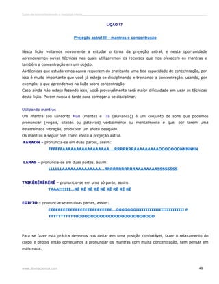 Curso de autoconhecimento e mudança interior______________________________________________________________________________ 
LIÇÃO 17 
Projeção astral III – mantras e concentração 
Nesta lição voltamos novamente a estudar o tema da projeção astral, e nesta oportunidade 
aprenderemos novas técnicas nas quais utilizaremos os recursos que nos oferecem os mantras e 
também a concentração em um objeto. 
As técnicas que estudaremos agora requerem do praticante uma boa capacidade de concentração, por 
isso é muito importante que você já esteja se disciplinando e treinando a concentração, usando, por 
exemplo, o que aprendemos na lição sobre concentração. 
Caso ainda não esteja fazendo isso, você provavelmente terá maior dificuldade em usar as técnicas 
desta lição. Porém nunca é tarde para começar a se disciplinar. 
Utilizando mantras 
Um mantra (do sânscrito Man (mente) e Tra (alavanca)) é um conjunto de sons que podemos 
pronunciar (vogais, sílabas ou palavras) verbalmente ou mentalmente e que, por terem uma 
determinada vibração, produzem um efeito desejado. 
Os mantras a seguir têm como efeito a projeção astral. 
FARAON – pronuncia-se em duas partes, assim: 
FFFFFFAAAAAAAAAAAAAAAAA....RRRRRRRAAAAAAAAAOOOOOOONNNNNN 
LARAS – pronuncia-se em duas partes, assim: 
LLLLLLAAAAAAAAAAAAAA...RRRRRRRRRRRAAAAAAAASSSSSSSS 
TAIRÊRÊRÊRÊRÊ – pronuncia-se em uma só parte, assim: 
TAAAIIIIII...RÊ RÊ RÊ RÊ RÊ RÊ RÊ RÊ RÊ 
EGIPTO – pronuncia-se em duas partes, assim: 
EEEEEEEEEEEEEEEEEEEEEEEEEE...GGGGGGGIIIIIIIIIIIIIIIIIIIIIIIII P 
TTTTTTTTTTTOOOOOOOOOOOOOOOOOOOOOOOOOO 
Para se fazer esta prática devemos nos deitar em uma posição confortável, fazer o relaxamento do 
corpo e depois então começamos a pronunciar os mantras com muita concentração, sem pensar em 
mais nada. 
www.divinaciencia.com 49 
 
