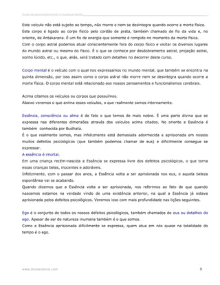 Curso de autoconhecimento e mudança interior______________________________________________________________________________ 
Este veículo não está sujeito ao tempo, não morre e nem se desintegra quando ocorre a morte física. 
Este corpo é ligado ao corpo físico pelo cordão de prata, também chamado de fio da vida e, no 
oriente, de Antakarana. É um fio de energia que somente é rompido no momento da morte física. 
Com o corpo astral podemos atuar conscientemente fora do corpo físico e visitar os diversos lugares 
do mundo astral ou mesmo do físico. É o que se conhece por desdobramento astral, projeção astral, 
sonho lúcido, etc., o que, aliás, será tratado com detalhes no decorrer deste curso. 
Corpo mental é o veículo com o qual nos expressamos no mundo mental, que também se encontra na 
quinta dimensão, por isso assim como o corpo astral não morre nem se desintegra quando ocorre a 
morte física. O corpo mental está relacionado aos nossos pensamentos e funcionalismos cerebrais. 
Acima citamos os veículos ou corpos que possuímos. 
Abaixo veremos o que anima esses veículos, o que realmente somos internamente. 
Essência, consciência ou alma é de fato o que temos de mais nobre. É uma parte divina que se 
expressa nas diferentes dimensões através dos veículos acima citados. No oriente a Essência é 
também conhecida por Budhata. 
É o que realmente somos, mas infelizmente está demasiada adormecida e aprisionada em nossos 
muitos defeitos psicológicos (que também podemos chamar de eus) e dificilmente consegue se 
expressar. 
A essência é imortal. 
Em uma criança recém-nascida a Essência se expressa livre dos defeitos psicológicos, o que torna 
essas crianças belas, inocentes e adoráveis. 
Infelizmente, com o passar dos anos, a Essência volta a ser aprisionada nos eus, e aquela beleza 
espontânea vai se acabando. 
Quando dizemos que a Essência volta a ser aprisionada, nos referimos ao fato de que quando 
nascemos estamos na verdade vindo de uma existência anterior, na qual a Essência já estava 
aprisionada pelos defeitos psicológicos. Veremos isso com mais profundidade nas lições seguintes. 
Ego é o conjunto de todos os nossos defeitos psicológicos, também chamados de eus ou detalhes do 
ego. Apesar de ser de natureza inumana também é o que somos. 
Como a Essência aprisionada dificilmente se expressa, quem atua em nós quase na totalidade do 
tempo é o ego. 
www.divinaciencia.com 5 
 