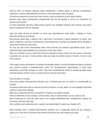Curso de autoconhecimento e mudança interior______________________________________________________________________________ 
Pode-se fazer os mantras algumas vezes verbalmente e depois passar a fazê-los mentalmente, 
repetindo o mantra indefinidamente até atrair o sono levemente e sair em astral. 
Concentre-se apenas em pronunciar esse mantra, sinta-se submerso no som deste mantra. 
Quando surgir algum pensamento simplesmente não lhe dê atenção e torne a se concentrar na 
pronúncia do mantra. 
É muito importante não fazer desta prática apenas uma repetição mecânica dos mantras, pois assim 
não se conseguirá nenhum resultado. 
Veja que nesta técnica (e também na outra que aprenderemos nesta lição) o objetivo é muito 
diferente da técnica do saltinho. 
Nas técnicas desta lição o objetivo não é adormecer inconsciente e depois despertar no astral, mas 
agora o objetivo é provocar e acompanhar conscientemente o processo da projeção astral, perceber o 
corpo astral saindo do corpo físico. 
Por isso que são muito interessantes estas novas técnicas que estamos aprendendo agora, pois o 
praticante pode, após desdobrar-se, comprovar muito mais coisas. 
Pode, por exemplo, ver seu corpo físico que ficou deitado na cama, flutuar em seu quarto, atravessar 
as paredes de sua casa, e muitas outras coisas que cada um poderá ver por si mesmo, e isso é o que 
mais importa. 
Como agora vamos acompanhar o processo da projeção astral, é normal percebermos alguns sintomas 
que ocorrem durante o desdobramento, como um “formigamento” generalizado, o corpo físico 
paralisado e uma forte vibração ou ruído. Tudo isso é perfeitamente natural e quando perceber esses 
sintomas apenas continue com os mantras até que saia do corpo físico. 
Concentração no coração. 
Uma outra prática extremamente eficiente que é utilizada para sair em astral é a concentração no 
coração. 
Os passos preliminares são os mesmos da técnica anterior, ou seja, deitar em uma posição confortável 
e deixar o corpo bem relaxado. 
Após isso o praticante deverá se concentrar e imaginar seu próprio coração. 
Procure realmente ver seu coração, como ele bate, como é externamente, sua cor, textura, etc. 
Não se preocupe se você não sabe como é um coração detalhadamente, simplesmente imagine da 
forma que você acha que seja. 
Com a prática você realmente verá o aspecto real deste órgão (“o sábio que imagina vê”). 
Após visualizar bem o coração externamente, penetre com a imaginação dentro de seu coração e 
passe a ver como ele é e funciona internamente (da forma que você imagina que seja). 
www.divinaciencia.com 50 
 