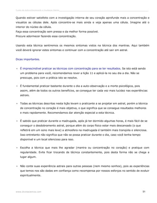 Curso de autoconhecimento e mudança interior______________________________________________________________________________ 
Quando estiver satisfeito com a investigação interna de seu coração aprofunde mais a concentração e 
visualize as células dele. Após concentre-se mais ainda e veja apenas uma célula. Imagine até o 
interior do núcleo da célula. 
Faça essa concentração sem pressa e da melhor forma possível. 
Procure adormecer fazendo essa concentração. 
Usando esta técnica sentiremos os mesmos sintomas vistos na técnica dos mantras. Aqui também 
você deverá ignorar estes sintomas e continuar com a concentração até sair em astral. 
Dicas importantes. 
• É imprescindível praticar as técnicas com concentração para se ter resultados. Se isto está sendo 
um problema para você, recomendamos rever a lição 11 e aplicá-la no seu dia a dia. Não se 
preocupe, pois com a prática isto se resolve. 
• É fundamental praticar bastante durante o dia a auto-observação e a morte psicológica, pois 
assim, além de todos os outros benefícios, se consegue ter cada vez mais lucidez nas experiências 
astrais. 
• Todas as técnicas descritas nesta lição levam o praticante a se projetar em astral, porém a técnica 
de concentração no coração é mais objetiva, o que significa que se consegue resultados melhores 
e mais rapidamente. Recomendamos dar atenção especial a esta técnica. 
• É sabido que praticar durante a madrugada, após já ter dormido algumas horas, é mais fácil de se 
conseguir o desdobramento astral, porque além do corpo físico estar mais descansado (o que 
refletirá em um sono mais leve) a atmosfera na madrugada é também mais tranqüila e silenciosa. 
Isso entretanto não significa que não se possa praticar durante o dia, caso você tenha tempo 
disponível e um local silencioso para isso. 
• Escolha a técnica que mais lhe agradar (mantra ou concentração no coração) e pratique com 
regularidade. Evite ficar trocando de técnica constantemente, pois desta forma não se chega a 
lugar algum. 
• Não conte suas experiência astrais para outras pessoas (nem mesmo sonhos), pois as experiências 
que temos nos são dadas em confiança como recompensa por nossos esforços no sentido de evoluir 
espiritualmente. 
www.divinaciencia.com 51 
 