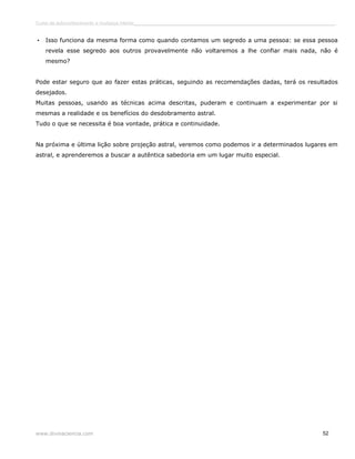 Curso de autoconhecimento e mudança interior______________________________________________________________________________ 
• Isso funciona da mesma forma como quando contamos um segredo a uma pessoa: se essa pessoa 
revela esse segredo aos outros provavelmente não voltaremos a lhe confiar mais nada, não é 
mesmo? 
Pode estar seguro que ao fazer estas práticas, seguindo as recomendações dadas, terá os resultados 
desejados. 
Muitas pessoas, usando as técnicas acima descritas, puderam e continuam a experimentar por si 
mesmas a realidade e os benefícios do desdobramento astral. 
Tudo o que se necessita é boa vontade, prática e continuidade. 
Na próxima e última lição sobre projeção astral, veremos como podemos ir a determinados lugares em 
astral, e aprenderemos a buscar a autêntica sabedoria em um lugar muito especial. 
www.divinaciencia.com 52 
 
