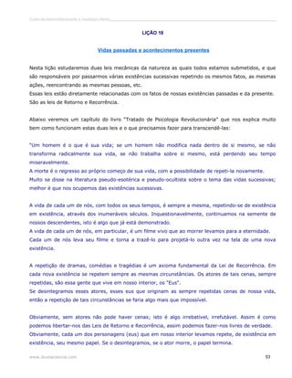 Curso de autoconhecimento e mudança interior______________________________________________________________________________ 
LIÇÃO 18 
Vidas passadas e acontecimentos presentes 
Nesta lição estudaremos duas leis mecânicas da natureza as quais todos estamos submetidos, e que 
são responsáveis por passarmos várias existências sucessivas repetindo os mesmos fatos, as mesmas 
ações, reencontrando as mesmas pessoas, etc. 
Essas leis estão diretamente relacionadas com os fatos de nossas existências passadas e da presente. 
São as leis de Retorno e Recorrência. 
Abaixo veremos um capítulo do livro “Tratado de Psicologia Revolucionária” que nos explica muito 
bem como funcionam estas duas leis e o que precisamos fazer para transcendê-las: 
“Um homem é o que é sua vida; se um homem não modifica nada dentro de si mesmo, se não 
transforma radicalmente sua vida, se não trabalha sobre si mesmo, está perdendo seu tempo 
miseravelmente. 
A morte é o regresso ao próprio começo de sua vida, com a possibilidade de repeti-la novamente. 
Muito se disse na literatura pseudo-esotérica e pseudo-ocultista sobre o tema das vidas sucessivas; 
melhor é que nos ocupemos das existências sucessivas. 
A vida de cada um de nós, com todos os seus tempos, é sempre a mesma, repetindo-se de existência 
em existência, através dos inumeráveis séculos. Inquestionavelmente, continuamos na semente de 
nossos descendentes, isto é algo que já está demonstrado. 
A vida de cada um de nós, em particular, é um filme vivo que ao morrer levamos para a eternidade. 
Cada um de nós leva seu filme e torna a trazê-lo para projetá-lo outra vez na tela de uma nova 
existência. 
A repetição de dramas, comédias e tragédias é um axioma fundamental da Lei de Recorrência. Em 
cada nova existência se repetem sempre as mesmas circunstâncias. Os atores de tais cenas, sempre 
repetidas, são essa gente que vive em nosso interior, os "Eus". 
Se desintegramos esses atores, esses eus que originam as sempre repetidas cenas de nossa vida, 
então a repetição de tais circunstâncias se faria algo mais que impossível. 
Obviamente, sem atores não pode haver cenas; isto é algo irrebatível, irrefutável. Assim é como 
podemos libertar-nos das Leis de Retorno e Recorrência, assim podemos fazer-nos livres de verdade. 
Obviamente, cada um dos personagens (eus) que em nosso interior levamos repete, de existência em 
existência, seu mesmo papel. Se o desintegramos, se o ator morre, o papel termina. 
www.divinaciencia.com 53 
 