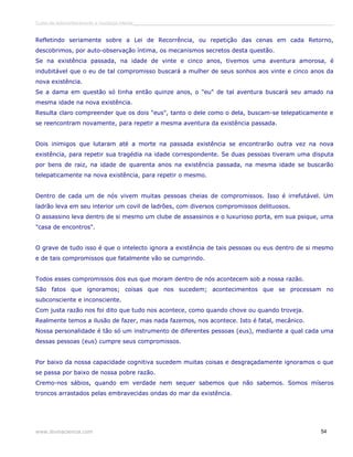 Curso de autoconhecimento e mudança interior______________________________________________________________________________ 
Refletindo seriamente sobre a Lei de Recorrência, ou repetição das cenas em cada Retorno, 
descobrimos, por auto-observação íntima, os mecanismos secretos desta questão. 
Se na existência passada, na idade de vinte e cinco anos, tivemos uma aventura amorosa, é 
indubitável que o eu de tal compromisso buscará a mulher de seus sonhos aos vinte e cinco anos da 
nova existência. 
Se a dama em questão só tinha então quinze anos, o "eu" de tal aventura buscará seu amado na 
mesma idade na nova existência. 
Resulta claro compreender que os dois "eus", tanto o dele como o dela, buscam-se telepaticamente e 
se reencontram novamente, para repetir a mesma aventura da existência passada. 
Dois inimigos que lutaram até a morte na passada existência se encontrarão outra vez na nova 
existência, para repetir sua tragédia na idade correspondente. Se duas pessoas tiveram uma disputa 
por bens de raiz, na idade de quarenta anos na existência passada, na mesma idade se buscarão 
telepaticamente na nova existência, para repetir o mesmo. 
Dentro de cada um de nós vivem muitas pessoas cheias de compromissos. Isso é irrefutável. Um 
ladrão leva em seu interior um covil de ladrões, com diversos compromissos delituosos. 
O assassino leva dentro de si mesmo um clube de assassinos e o luxurioso porta, em sua psique, uma 
"casa de encontros". 
O grave de tudo isso é que o intelecto ignora a existência de tais pessoas ou eus dentro de si mesmo 
e de tais compromissos que fatalmente vão se cumprindo. 
Todos esses compromissos dos eus que moram dentro de nós acontecem sob a nossa razão. 
São fatos que ignoramos; coisas que nos sucedem; acontecimentos que se processam no 
subconsciente e inconsciente. 
Com justa razão nos foi dito que tudo nos acontece, como quando chove ou quando troveja. 
Realmente temos a ilusão de fazer, mas nada fazemos, nos acontece. Isto é fatal, mecânico. 
Nossa personalidade é tão só um instrumento de diferentes pessoas (eus), mediante a qual cada uma 
dessas pessoas (eus) cumpre seus compromissos. 
Por baixo da nossa capacidade cognitiva sucedem muitas coisas e desgraçadamente ignoramos o que 
se passa por baixo de nossa pobre razão. 
Cremo-nos sábios, quando em verdade nem sequer sabemos que não sabemos. Somos míseros 
troncos arrastados pelas embravecidas ondas do mar da existência. 
www.divinaciencia.com 54 
 
