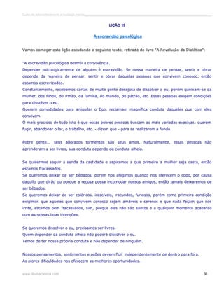 Curso de autoconhecimento e mudança interior______________________________________________________________________________ 
LIÇÃO 19 
A escravidão psicológica 
Vamos começar esta lição estudando o seguinte texto, retirado do livro “A Revolução da Dialética”: 
“A escravidão psicológica destrói a convivência. 
Depender psicologicamente de alguém é escravidão. Se nossa maneira de pensar, sentir e obrar 
depende da maneira de pensar, sentir e obrar daquelas pessoas que convivem conosco, então 
estamos escravizados. 
Constantemente, recebemos cartas de muita gente desejosa de dissolver o eu, porém queixam-se da 
mulher, dos filhos, do irmão, da família, do marido, do patrão, etc. Essas pessoas exigem condições 
para dissolver o eu. 
Querem comodidades para aniquilar o Ego, reclamam magnífica conduta daqueles que com eles 
convivem. 
O mais gracioso de tudo isto é que essas pobres pessoas buscam as mais variadas evasivas: querem 
fugir, abandonar o lar, o trabalho, etc. - dizem que - para se realizarem a fundo. 
Pobre gente... seus adorados tormentos são seus amos. Naturalmente, essas pessoas não 
aprenderam a ser livres, sua conduta depende da conduta alheia. 
Se quisermos seguir a senda da castidade e aspiramos a que primeiro a mulher seja casta, então 
estamos fracassados. 
Se queremos deixar de ser bêbados, porem nos afligimos quando nos oferecem o copo, por causa 
daquilo que dirão ou porque a recusa possa incomodar nossos amigos, então jamais deixaremos de 
ser bêbados. 
Se queremos deixar de ser coléricos, irascíveis, iracundos, furiosos, porém como primeira condição 
exigimos que aqueles que convivem conosco sejam amáveis e serenos e que nada façam que nos 
irrite, estamos bem fracassados, sim, porque eles não são santos e a qualquer momento acabarão 
com as nossas boas intenções. 
Se queremos dissolver o eu, precisamos ser livres. 
Quem depender da conduta alheia não poderá dissolver o eu. 
Temos de ter nossa própria conduta e não depender de ninguém. 
Nossos pensamentos, sentimentos e ações devem fluir independentemente de dentro para fora. 
As piores dificuldades nos oferecem as melhores oportunidades. 
www.divinaciencia.com 56 
 