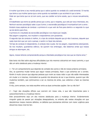 Curso de autoconhecimento e mudança interior______________________________________________________________________________ 
A mulher que teme a seu marido pensa que o adora quando na verdade só o está temendo. O marido 
que teme a sua mulher pensa que a ama quando na realidade o que acontece é que a teme. 
Pode ser que tema que se vá com outro, que seu caráter se torne azedo, que o recuse sexualmente, 
etc. 
O trabalhador que teme ao patrão pensa que o ama, que o respeita, que vela por seus interesses, etc. 
Nenhum escravo psicológico sabe o que é amor; a escravidão psicológica é incompatível com o amor. 
Existem duas espécies de conduta: a primeira é a que vem de fora para dentro e a segunda é a que 
sai de dentro para fora. 
A primeira é o resultado da escravidão psicológica e se origina por reação. 
Nos pegam e pegamos, nos insultam e respondemos com grosserias. 
O segundo tipo de conduta é melhor, é o tipo de conduta daquele que já não é escravo, daquele que 
nada mais tem que ver com o pensar, o sentir e o fazer dos demais. 
Tal tipo de conduta é independente, é conduta reta e justa. Se nos pegam, respondemos abençoando. 
Se nos insultam, guardamos silêncio. Se querem nos embriagar, não bebemos ainda que nossos 
amigos se aborreçam, etc. 
Agora, nossos leitores compreenderão porque a liberdade psicológica traz isso que se chama amor.” 
Este texto nos fala sobre algumas dificuldades que nós mesmos colocamos em nosso caminho, e que 
são um sério obstáculo para a mudança interior: 
1 - Ter um comportamento que depende da vontade dos outros e não de nossos próprios princípios. 
Ora, se queremos mudar temos que seguir nossos princípios, fazer o que achamos ser o correto. 
Porém é muito comum que algumas pessoas que vivem ao nosso redor e que não estão interessadas 
em mudar a si mesmas, incomodem-se quando nós deixamos de ser o que éramos, querem que não 
mudemos também, que continuemos a ser os mesmos de antes, que voltemos a fazer as mesmas 
coisas. 
A nós, como sempre, nos resta escolher entre as duas conhecidas opções: Ser ou não Ser? 
2 - Fugir das situações difíceis que ocorrem em nossa vida, e que são importantes para o 
autoconhecimento e a mudança interior. 
Este provavelmente seja um dos maiores obstáculos para a mudança interior. Evidentemente 
ninguém gosta de passar por situações desagradáveis, no entanto são nestas situações em que 
descobrimos nossos maiores defeitos, os defeitos que precisamos eliminar com maior urgência para 
elevarmos nosso nível do Ser. 
www.divinaciencia.com 58 
 