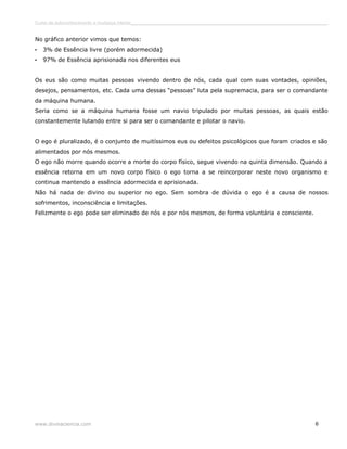 Curso de autoconhecimento e mudança interior______________________________________________________________________________ 
No gráfico anterior vimos que temos: 
• 3% de Essência livre (porém adormecida) 
• 97% de Essência aprisionada nos diferentes eus 
Os eus são como muitas pessoas vivendo dentro de nós, cada qual com suas vontades, opiniões, 
desejos, pensamentos, etc. Cada uma dessas “pessoas” luta pela supremacia, para ser o comandante 
da máquina humana. 
Seria como se a máquina humana fosse um navio tripulado por muitas pessoas, as quais estão 
constantemente lutando entre si para ser o comandante e pilotar o navio. 
O ego é pluralizado, é o conjunto de muitíssimos eus ou defeitos psicológicos que foram criados e são 
alimentados por nós mesmos. 
O ego não morre quando ocorre a morte do corpo físico, segue vivendo na quinta dimensão. Quando a 
essência retorna em um novo corpo físico o ego torna a se reincorporar neste novo organismo e 
continua mantendo a essência adormecida e aprisionada. 
Não há nada de divino ou superior no ego. Sem sombra de dúvida o ego é a causa de nossos 
sofrimentos, inconsciência e limitações. 
Felizmente o ego pode ser eliminado de nós e por nós mesmos, de forma voluntária e consciente. 
www.divinaciencia.com 6 
 