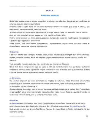 Curso de autoconhecimento e mudança interior______________________________________________________________________________ 
LIÇÃO 20 
Evolução e involução 
Nesta lição estudaremos as leis de evolução e involução, que são duas das várias leis mecânicas da 
natureza as quais estamos submetidos. 
Podemos notar a ação desta lei nos seres humanos observando desde que nasce a criança, seu 
crescimento, desenvolvimento, velhice e morte. 
Se observarmos em outros seres, veremos que ocorre a mesma coisa, por exemplo, com as plantas. 
Após um ciclo evolutivo sempre sucede um ciclo involutivo. Essa é a lei. 
Porém, como veremos nas linhas abaixo, podemos transcender essas leis mecânicas da natureza com 
o trabalho do despertar da consciência. 
Antes porém, para uma melhor compreensão, aprenderemos alguns novos conceitos sobre as 
dimensões da natureza e sobre de onde viemos. 
O Absoluto. 
É de onde emana toda a criação, mundos, seres, leis da natureza que abrangem os 4 reinos :mineral, 
vegetal, animal e humano. Essas leis regulam os processos evolutivos e involutivos da criação nos 
planetas. 
Toda a criação, mundos, galáxias, etc., provém do que chamamos Absoluto. 
Não é fácil de se compreender algo tão vasto e além da mente humana, mas por hora é suficiente 
entender o Absoluto como o ponto de origem e retorno de toda a criação, algo que está além do bem 
e do mal e onde reina a legítima felicidade e harmonia divinas. 
As dimensões. 
Do Absoluto originam as várias dimensões ou regiões da natureza. Estas dimensões são mundos 
paralelos que se penetram e compenetram sem se confundirem, cada qual com sua próprias leis. 
As dimensões são em número de 7. 
Os exemplos de dimensões mais próximos da nossa realidade (talvez seria melhor dizer “capacidade 
de percepção”) são a terceira dimensão, na qual existe o nosso mundo físico, e a quinta dimensão na 
qual existe o mundo astral, que já tanto falamos neste curso. 
O Real Ser. 
As Mônadas saem do Absoluto para terem consciência das dimensões e de sua própria felicidade. 
A isto chamamos de Auto Realização Íntima do Ser. Mônada é o mesmo que Ser, Real Ser ou Pai. 
Cada um de nós tem seu próprio Real Ser ou Pai, que é o nosso Deus ou Mestre individual e é o que 
realmente somos. 
www.divinaciencia.com 60 
 