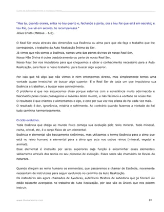 Curso de autoconhecimento e mudança interior______________________________________________________________________________ 
“Mas tu, quando orares, entra no teu quarto e, fechando a porta, ora a teu Pai que está em secreto; e 
teu Pai, que vê em secreto, te recompensará.” 
Jesus Cristo (Mateus – 6,6). 
O Real Ser envia através das dimensões sua Essência ou alma para que ela faça o trabalho que lhe 
corresponde, o trabalho da Auto Realização Íntima do Ser. 
Já vimos que nós somos a Essência, somos uma das partes divinas de nosso Real Ser. 
Nossa Mãe Divina é outro desdobramento ou parte de nosso Real Ser. 
Nosso Real Ser nos impulsiona para que cheguemos a obter o conhecimento necessário para a Auto 
Realização, para fazer o nosso trabalho, para buscar algo superior. 
Por isso que há algo que não vemos e nem entendemos direito, mas simplesmente temos uma 
vontade quase irresistível de buscar algo superior. É o Real Ser de cada um que impulsiona sua 
Essência a trabalhar, a buscar esse conhecimento. 
O problema é que nos esquecemos disso porque estamos com a consciência muito adormecida e 
fascinados pelas coisas passageiras e ilusórias deste mundo, e não fazemos a vontade de nosso Pai. 
O resultado é que criamos e alimentamos o ego, e este por sua vez nos afasta do Pai cada vez mais. 
O resultado é dor, ignorância, miséria e sofrimento. Ao contrário quando fazemos a vontade do Pai 
tudo caminha harmoniosamente. 
O ciclo evolutivo. 
Toda Essência que chega ao mundo físico começa sua evolução pelo reino mineral. Todo mineral, 
rocha, cristal, etc, é o corpo físico de um elemental. 
Essência e elemental são basicamente sinônimos, mas utilizamos o termo Essência para a alma que 
está no reino humano e elemental para a alma que esta nos outros reinos (mineral, vegetal e 
animal). 
Esse elemental é instruído por seres superiores cuja função é encaminhar esses elementais 
sabiamente através dos reinos no seu processo de evolução. Esses seres são chamados de Devas da 
natureza. 
Quando chegam ao reino humano os elementais, que passaremos a chamar de Essência, novamente 
necessitam de instrutores para seguir evoluindo no caminho da Auto Realização. 
Os instrutores são agora chamados de Avataras, autênticos Mestres de sabedoria que já fizeram ou 
estão bastante avançados no trabalho da Auto Realização, por isso são os únicos que nos podem 
instruir. 
www.divinaciencia.com 61 
 