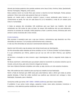 Curso de autoconhecimento e mudança interior______________________________________________________________________________ 
Através dos tempos podemos citar grandes avataras como Jesus Cristo, Krishina, Buda, Quetzalcoatl, 
Hermes Trismegisto, Pitágoras, entre outros. 
Estes avataras vieram ao mundo físico para ensinar a doutrina da Auto Realização. Muitas pessoas 
aceitaram. Muito mais ainda nada quiseram fazer por si mesmos. 
Quando um mestre parte a doutrina original é pouco a pouco adulterada pelos homens e o 
conhecimento se perde. Por isso em cada época foi (e é) necessário a vinda de um avatara para 
instruir a humanidade. 
A todas as pessoas são concedidas 108 existências para que façam seu trabalho. Isto está 
simbolizado nas 108 contas do colar do Buda. Se nessas 108 existências não nos auto-realizamos, 
entramos no processo de involução. Então passamos a fazer o caminho inverso. Entramos pelo reino 
animal e vamos involuindo até o reino mineral. 
O ciclo involutivo. 
Este processo é necessário para que o ego que criamos e alimentamos seja dissolvido nas infra-dimensões 
da natureza. É um processo extremamente lento e doloroso. 
A vida nas infra-dimensões da natureza é extremamente dolorosa e difícil. 
Quanto mais forte está o ego da pessoa mais tempo levará para ser desintegrado. 
As infra-dimensões estão relatadas de forma simbólica no livro “A Divina Comédia” de Dante Alighieri. 
É o que conhecemos por inferno, palavra que por sua vez vêm do latim infernus, que significa 
inferior. 
Ao terminar a involução no reino mineral o ego é desintegrado. Esta é a segunda morte citada na 
Bíblia. 
Os Devas examinam o elemental para que possam colocá-lo novamente no processo evolutivo que se 
iniciará, como já vimos, pelo reino mineral e chegará ao humano. 
Com isso a Roda do Samsara completou uma volta, ou seja, ocorreu um ciclo evolutivo-involutivo. 
Mais 108 existências terá a Essência para que faça seu trabalho de Auto Realização. 
Porém a Roda do Samsara gira 3000 vezes para cada Essência. Após o último giro todas as portas 
estarão fechadas. O Real Ser então recolherá sua essência que retornará sem conseguir a Auto 
Realização, fracassado, para o Absoluto. 
Concluímos então que temos 108 X 3000= 324000 existências para fazer nosso trabalho. 
O problema é que somos muito antigos, passamos muitas vezes pelos processos involutivos e 
evolutivos, e não sabemos quantas existências nos restam. 
www.divinaciencia.com 62 
 