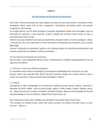 Curso de autoconhecimento e mudança interior______________________________________________________________________________ 
LIÇÃO 21 
Os Três Fatores de Revolução da Consciência 
Até a lição 19 temos aprendido que nosso objetivo principal era nos autoconhecer e, através da morte 
psicológica, elevar nosso nível do Ser e despertar a consciência, provocando assim uma grande 
mudança em nós mesmos. 
Já na lição anterior, que foi sobre Evolução e involução, aprendemos coisas mais avançadas, como as 
dimensões da natureza, o nosso Real Ser e sobre o objetivo de vivermos neste mundo, ou seja, a 
Auto Realização Íntima do Ser. 
Dizemos isso para esclarecer que tudo que aprendemos até agora sobre o morrer psicológico e elevar 
o nível do Ser vêm a ser justamente um dos Três Fatores de Revolução da Consciência, que é o tema 
desta lição. 
O termo “revolução da consciência” significa uma mudança radical da consciência provocada por nós 
mesmos, através de um trabalho e esforço conscientes. 
Os Três Fatores de Revolução da Consciência. 
Para se fazer a Auto Realização Íntima do Ser é fundamental se trabalhar equilibradamente com os 
seguintes três fatores: 
1 –O Morrer ou morte dos defeitos psicológicos. 
É a chamada morte mística ou psicológica, que estudamos detalhadamente no decorrer do curso. 
Convém deixar claro que este fator Morrer não têm nenhuma relação com a morte física ou com o 
morrer do corpo físico. É algo exclusivamente psicológico e interior. 
2- O Nascer. 
Corresponde à sábia manipulação da incrivelmente poderosa energia sexual criadora, conhecida e 
estudada, de forma velada, entre os povos grego, egípcio, chinês, caldeu, indiano, tibetano, persa, 
etc. Alguns termos que se referem ao Nascer são Pedra Filosofal, Alquimia (transmutação do chumbo 
da personalidade no ouro do Espírito), Magia Sexual, Supra-sexo, etc. 
Nos limitaremos a deixar para reflexão uma advertência do grande mestre Jesus Cristo: 
"Em verdade, em verdade te digo: Quem não nascer da água e do Espírito não pode entrar no reino 
de Deus." João 3:5. 
www.divinaciencia.com 64 
 