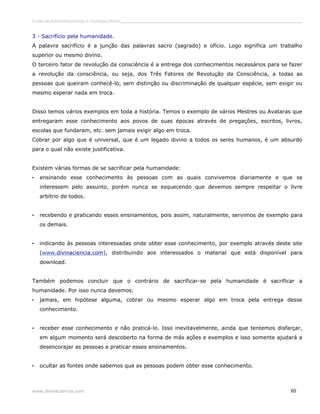Curso de autoconhecimento e mudança interior______________________________________________________________________________ 
3 - Sacrifício pela humanidade. 
A palavra sacrifício é a junção das palavras sacro (sagrado) e ofício. Logo significa um trabalho 
superior ou mesmo divino. 
O terceiro fator de revolução da consciência é a entrega dos conhecimentos necessários para se fazer 
a revolução da consciência, ou seja, dos Três Fatores de Revolução da Consciência, a todas as 
pessoas que queiram conhecê-lo, sem distinção ou discriminação de qualquer espécie, sem exigir ou 
mesmo esperar nada em troca. 
Disso temos vários exemplos em toda a história. Temos o exemplo de vários Mestres ou Avataras que 
entregaram esse conhecimento aos povos de suas épocas através de pregações, escritos, livros, 
escolas que fundaram, etc. sem jamais exigir algo em troca. 
Cobrar por algo que é universal, que é um legado divino a todos os seres humanos, é um absurdo 
para o qual não existe justificativa. 
Existem várias formas de se sacrificar pela humanidade: 
• ensinando esse conhecimento às pessoas com as quais convivemos diariamente e que se 
interessem pelo assunto, porém nunca se esquecendo que devemos sempre respeitar o livre 
arbítrio de todos. 
• recebendo e praticando esses ensinamentos, pois assim, naturalmente, servimos de exemplo para 
os demais. 
• indicando às pessoas interessadas onde obter esse conhecimento, por exemplo através deste site 
( w ww . divinaciencia.com), distribuindo aos interessados o material que está disponível para 
download. 
Também podemos concluir que o contrário de sacrificar-se pela humanidade é sacrificar a 
humanidade. Por isso nunca devemos: 
• jamais, em hipótese alguma, cobrar ou mesmo esperar algo em troca pela entrega desse 
conhecimento. 
• receber esse conhecimento e não praticá-lo. Isso inevitavelmente, ainda que tentemos disfarçar, 
em algum momento será descoberto na forma de más ações e exemplos e isso somente ajudará a 
desencorajar as pessoas a praticar esses ensinamentos. 
• ocultar as fontes onde sabemos que as pessoas podem obter esse conhecimento. 
www.divinaciencia.com 65 
 