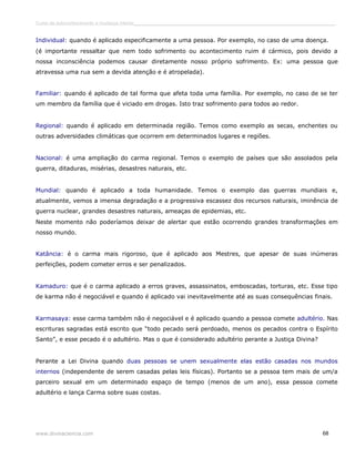 Curso de autoconhecimento e mudança interior______________________________________________________________________________ 
Individual: quando é aplicado especificamente a uma pessoa. Por exemplo, no caso de uma doença. 
(é importante ressaltar que nem todo sofrimento ou acontecimento ruim é cármico, pois devido a 
nossa inconsciência podemos causar diretamente nosso próprio sofrimento. Ex: uma pessoa que 
atravessa uma rua sem a devida atenção e é atropelada). 
Familiar: quando é aplicado de tal forma que afeta toda uma família. Por exemplo, no caso de se ter 
um membro da família que é viciado em drogas. Isto traz sofrimento para todos ao redor. 
Regional: quando é aplicado em determinada região. Temos como exemplo as secas, enchentes ou 
outras adversidades climáticas que ocorrem em determinados lugares e regiões. 
Nacional: é uma ampliação do carma regional. Temos o exemplo de países que são assolados pela 
guerra, ditaduras, misérias, desastres naturais, etc. 
Mundial: quando é aplicado a toda humanidade. Temos o exemplo das guerras mundiais e, 
atualmente, vemos a imensa degradação e a progressiva escassez dos recursos naturais, iminência de 
guerra nuclear, grandes desastres naturais, ameaças de epidemias, etc. 
Neste momento não poderíamos deixar de alertar que estão ocorrendo grandes transformações em 
nosso mundo. 
Katância: é o carma mais rigoroso, que é aplicado aos Mestres, que apesar de suas inúmeras 
perfeições, podem cometer erros e ser penalizados. 
Kamaduro: que é o carma aplicado a erros graves, assassinatos, emboscadas, torturas, etc. Esse tipo 
de karma não é negociável e quando é aplicado vai inevitavelmente até as suas consequências finais. 
Karmasaya: esse carma também não é negociável e é aplicado quando a pessoa comete adultério. Nas 
escrituras sagradas está escrito que “todo pecado será perdoado, menos os pecados contra o Espírito 
Santo”, e esse pecado é o adultério. Mas o que é considerado adultério perante a Justiça Divina? 
Perante a Lei Divina quando duas pessoas se unem sexualmente elas estão casadas nos mundos 
internos (independente de serem casadas pelas leis físicas). Portanto se a pessoa tem mais de um/a 
parceiro sexual em um determinado espaço de tempo (menos de um ano), essa pessoa comete 
adultério e lança Carma sobre suas costas. 
www.divinaciencia.com 68 
 