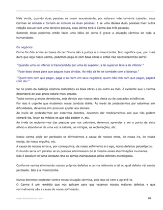 Curso de autoconhecimento e mudança interior______________________________________________________________________________ 
Mais ainda, quando duas pessoas se unem sexualmente, por estarem internamente casadas, seus 
Carmas se somam e tornam-se comum as duas pessoas. E se uma dessas duas pessoas tiver outra 
relação sexual com uma terceira pessoa, essa última terá o Carma das três pessoas. 
Sabendo disso podemos então fazer uma idéia de como é grave a situação cármica de toda a 
humanidade. 
Os negócios. 
Como foi dito acima as bases da Lei Divina são a justiça e a misericórdia. Isso significa que, por mais 
duro que seja nosso carma, podemos pagá-lo com boas obras e então não necessitaremos sofrer. 
“Quando uma lei inferior é transcendida por uma lei superior, a lei superior lava a lei inferior.” 
“Faze boas obras para que pagues tuas dívidas. Ao leão da lei se combate com a balança.” 
“Quem tem com que pagar, paga e sai bem em seus negócios; quem não tem com que pagar, pagará 
com dor.” 
Se no prato da balança cósmica colocamos as boas obras e no outro as más, é evidente que o Carma 
dependerá de qual prato estará mais pesado. 
Todos somos grandes devedores, seja devido aos nossos atos desta ou de passadas existências. 
Por isso é urgente que mudemos nossa conduta diária. Ao invés de protestarmos por estarmos em 
dificuldades, devemos sim procurar ajudar aos demais. 
Ao invés de protestarmos por estarmos doentes, devemos dar medicamentos aos que não podem 
comprá-los, levar ao médico os que não podem ir, etc. 
Ao invés de reclamarmos das pessoas que nos caluniam, devemos aprender a ver o ponto de visto 
alheio e abandonar de uma vez a calúnia, as intrigas, as reclamações, etc. 
Nosso carma pode ser perdoado se eliminarmos a causa de nossos erros, de nossa ira, de nossa 
inveja, de nosso orgulho, etc. 
A causa de nossos erros e, por conseguinte, de nosso sofrimento é o ego, nosso defeitos psicológicos. 
O mundo seria um paraíso se as pessoas eliminassem de si mesma essas abominações inumanas. 
Não é possível ter uma conduta reta se somos manipulados pelos defeitos psicológicos. 
Conforme vamos eliminando nossos próprios defeitos o carma referente a tal ou qual defeito vai sendo 
perdoado. Isto é a misericórdia. 
Nunca devemos protestar contra nossa situação cármica, pois isso só vem a agravá-la. 
O Carma é um remédio que nos aplicam para que vejamos nossos maiores defeitos e que 
normalmente são a causa de nosso sofrimento. 
www.divinaciencia.com 69 
 