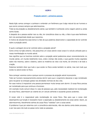 Curso de autoconhecimento e mudança interior______________________________________________________________________________ 
LIÇÃO 2 
Projeção astral I – primeiros passos. 
Nesta lição vamos começar a conhecer e entender um fenômeno que é algo natural do ser humano e 
que ocorre conosco sempre que adormecemos. 
Trata-se da projeção ou desdobramento astral, que também é conhecido como viagem astral ou ainda 
sonho lúcido. 
A despeito de a pessoa aceitar isso ou não, ter consciência disso ou não, o fato é que esse fenômeno 
tem nos acompanhado desde que nascemos. 
A motivo de estudarmos esse tema é o fato de que podemos desenvolver a capacidade de ter controle 
sobre a projeção astral. 
E qual a vantagem de se ter controle sobre a projeção astral? 
Como vimos na lição anterior, nós possuímos um corpo astral e esse corpo é o veículo utilizado para a 
nossa manifestação no mundo astral. 
Isso significa que se tivermos controle sobre a projeção astral poderemos atuar conscientemente no 
mundo astral, um mundo totalmente novo, onde o tempo não existe, e que guarda muitos segredos 
sobre nós mesmos, sobre o destino, sobre os mistérios da vida e da morte, do Universo e de toda a 
criação. 
Podemos também dizer que tudo o que existe no físico existe também no astral, mas nem tudo que 
existe no astral existe no físico. 
Para começar veremos como e porque ocorre o processo da projeção astral inconsciente. 
Todo ser humano necessariamente precisa dormir para que o organismo descanse e seja revitalizado 
para recuperar as energias gastas nas atividades normais do dia a dia. 
Por esse motivo é impossível uma pessoa permanecer muito tempo sem dormir. O corpo físico precisa 
ser revitalizado para que continue a funcionar. 
Um exemplo muito comum disso é o caso de pessoas que, pela necessidade inadiável de revitalização 
do corpo físico, adormecem ao volante de um veículo sofrendo e causando graves acidentes. 
O corpo vital é o responsável pela revitalização do corpo físico. Mas para que o corpo vital 
desempenhe sua função é necessário haver a separação ou desdobramento do corpo astral. Assim, ao 
adormecermos, literalmente saímos do corpo físico “vestidos” com o corpo astral. 
O problema é que por estarmos com a consciência adormecida, não nos damos conta deste processo, 
e por isso para nós tudo se passa como nada se passasse. 
www.divinaciencia.com 7 
 
