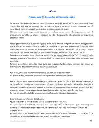 Curso de autoconhecimento e mudança interior______________________________________________________________________________ 
LIÇÃO 23 
Projeção astral IV - buscando o conhecimento objetivo 
No decorrer do curso aprendemos várias técnicas de projeção astral, porém até o momento nosso 
objetivo tem sido apenas conseguir sair ou estar em astral conscientes, e assim comprovar por nós 
mesmos que existem outras dimensões, que temos um corpo astral, etc. 
São realmente muito importantes essas comprovações, porque assim não dependemos mais de 
simplesmente acreditar se algo é verdadeiro ou não. Comprovando nós sabemos por experiência 
direta que é real. 
Nesta lição veremos que existe um objetivo muito mais definido e importante para a projeção astral, 
que é buscar no mundo astral a autêntica sabedoria, a qual nos possibilitará continuar nosso 
desenvolvimento em direção ao autoconhecimento e à evolução espiritual, nos revelando muitos 
mistérios acerca de nós mesmos, das diferentes dimensões da natureza e de toda a criação. 
Essa sabedoria não tem limite, é infinita, e não pode ser encontrada em livros. Tudo o que os grandes 
Avataras ensinaram publicamente à humanidade foi justamente o que fazer para conseguir essa 
sabedoria. 
Também o que temos aprendido neste curso são os passos fundamentais, os meios para iniciar um 
caminho sério de autoconhecimento e evolução espiritual. 
Mas afinal, onde está a autêntica sabedoria? E quem nos pode ensiná-la? 
No mundo astral (e somente no mundo astral) existem Templos de Sabedoria. 
Nestes templos seres de consciência desperta, seres que trabalham com os Três Fatores de Revolução 
da Consciência, Iniciados de diversos graus, oficiam e conduzem seus próprios trabalhos de evolução 
espiritual, e isso inclui também auxiliar da melhor forma possível a humanidade, ou seja, instruir e 
ensinar as pessoas que estão em busca da verdadeira sabedoria e da evolução espiritual. 
Se você chegou até esta lição provavelmente você também é uma destas pessoas. 
E como chegar a um Templo de Sabedoria? 
Aqui é onde entra e é fundamental tudo o que aprendemos no curso. 
Se esses templos de sabedoria existem apenas no mundo astral, evidentemente que o primeiro passo 
é estar ou sair em astral conscientemente. Já sabemos que para isso utilizamos as técnicas de 
projeção astral. 
Aqui não importa se saímos do corpo conscientes com as técnicas de mantras e concentração, ou se 
despertamos a consciência já estando no astral com a técnica do saltinho. 
www.divinaciencia.com 70 
 