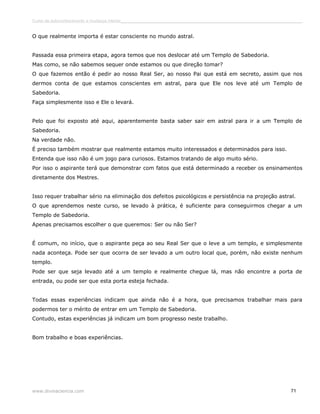 Curso de autoconhecimento e mudança interior______________________________________________________________________________ 
O que realmente importa é estar consciente no mundo astral. 
Passada essa primeira etapa, agora temos que nos deslocar até um Templo de Sabedoria. 
Mas como, se não sabemos sequer onde estamos ou que direção tomar? 
O que fazemos então é pedir ao nosso Real Ser, ao nosso Pai que está em secreto, assim que nos 
dermos conta de que estamos conscientes em astral, para que Ele nos leve até um Templo de 
Sabedoria. 
Faça simplesmente isso e Ele o levará. 
Pelo que foi exposto até aqui, aparentemente basta saber sair em astral para ir a um Templo de 
Sabedoria. 
Na verdade não. 
É preciso também mostrar que realmente estamos muito interessados e determinados para isso. 
Entenda que isso não é um jogo para curiosos. Estamos tratando de algo muito sério. 
Por isso o aspirante terá que demonstrar com fatos que está determinado a receber os ensinamentos 
diretamente dos Mestres. 
Isso requer trabalhar sério na eliminação dos defeitos psicológicos e persistência na projeção astral. 
O que aprendemos neste curso, se levado à prática, é suficiente para conseguirmos chegar a um 
Templo de Sabedoria. 
Apenas precisamos escolher o que queremos: Ser ou não Ser? 
É comum, no início, que o aspirante peça ao seu Real Ser que o leve a um templo, e simplesmente 
nada aconteça. Pode ser que ocorra de ser levado a um outro local que, porém, não existe nenhum 
templo. 
Pode ser que seja levado até a um templo e realmente chegue lá, mas não encontre a porta de 
entrada, ou pode ser que esta porta esteja fechada. 
Todas essas experiências indicam que ainda não é a hora, que precisamos trabalhar mais para 
podermos ter o mérito de entrar em um Templo de Sabedoria. 
Contudo, estas experiências já indicam um bom progresso neste trabalho. 
Bom trabalho e boas experiências. 
www.divinaciencia.com 71 
 
