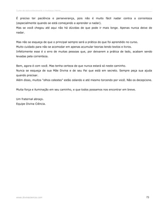 Curso de autoconhecimento e mudança interior______________________________________________________________________________ 
É preciso ter paciência e perseverança, pois não é muito fácil nadar contra a correnteza 
(especialmente quando se está começando a aprender a nadar). 
Mas se você chegou até aqui não há dúvidas de que pode ir mais longe. Apenas nunca deixe de 
nadar. 
Mas não se esqueça de que o principal sempre será a prática do que foi aprendido no curso. 
Muito cuidado para não se acomodar em apenas acumular teorias lendo textos e livros. 
Infelizmente esse é o erro de muitas pessoas que, por deixarem a prática de lado, acabam sendo 
levadas pela correnteza. 
Bem, agora é com você. Mas tenha certeza de que nunca estará só neste caminho. 
Nunca se esqueça de sua Mãe Divina e de seu Pai que está em secreto. Sempre peça sua ajuda 
quando precisar. 
Além disso, muitos "olhos celestes" estão zelando e até mesmo torcendo por você. Não os decepcione. 
Muita força e iluminação em seu caminho, e que todos possamos nos encontrar em breve. 
Um fraternal abraço. 
Equipe Divina Ciência. 
www.divinaciencia.com 73 
 