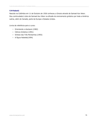 Curso de autoconhecimento e mudança interior______________________________________________________________________________ 
V.M Rabolú 
Nascido na Colômbia em 11 de Outubro de 1926 conheceu a Gnosis através de Samael Aun Weor. 
Deu continuidade à obra de Samael Aun Weor na difusão do ensinamento gnóstico por toda a América 
Latina, além do Canadá, parte da Europa e Estados Unidos. 
Livros de referência para o curso: 
• Orientando o discípulo (1982) 
• Ciência Gnóstica (1991) 
• Síntese das Três Montanhas (1993) 
• A Águia Rebelde(1994) 
www.divinaciencia.com 75 
