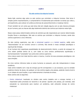 Curso de autoconhecimento e mudança interior______________________________________________________________________________ 
LIÇÃO 3 
Os sete centros da máquina humana 
Nesta lição veremos algo sobre os sete centros que controlam a máquina humana. Este tema é 
simples porém importantíssimo, e compreendê-lo é fundamental para entender os temas que virão e, 
principalmente, para colocar em prática as técnicas de autoconhecimento e mudança interior. 
É bom também ter em conta que este tema não tem relação alguma com os sete chacras principais 
do ser humano, pois os chacras são algo totalmente distinto dos centros que tratamos nesta lição. 
Nosso corpo possui determinados centros de controle que são responsáveis por exercer determinadas 
funções físicas e psicológicas. São sete os centros que controlam a máquina humana, sendo dois 
centros superiores e cinco inferiores. 
Os dois centros superiores, que são o emocional superior e o mental superior, estão como 
“desconectados” do ser humano comum e corrente, fato devido à nossa condição psicológica e 
espiritual tão limitada. 
O ser humano tem espantosas possibilidades de desenvolvimento interior, a ponto de conseguir ter 
uma ordem perfeita dentro de si, com todos os cinco centros perfeitamente equilibrados e 
harmoniosamente “conectados” aos outros dois centros superiores. 
Uma criatura assim tem total domínio sobre si mesma, é senhor de seus processos psicológicos e de 
suas emoções. 
Os cinco centros inferiores todos os seres humanos os possuem, pois são indispensáveis à nossa 
existência. 
Cada centro trabalha com o tipo de energia que lhe corresponde e o uso excessivo, que na verdade 
podemos chamar de abuso, de qualquer um dos centros esgota uma pessoa, podendo mesmo levá-la 
a um colapso de suas funções, o que modernamente é chamado de stress. 
Estes centros são os seguintes: 
• Centro intelectual: localizado no cérebro este centro trabalha com a energia mental, e é 
responsável pelos processos do raciocínio e do pensar. Quando uma pessoa, por exemplo, está 
estudando ou raciocinando para resolver um problema, está utilizando energia do centro 
intelectual. 
www.divinaciencia.com 9 
 