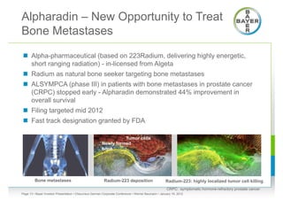 Alpharadin – New Opportunity to Treat
Bone Metastases
 Alpha-pharmaceutical (based on 223Radium, delivering highly energetic,
  short ranging radiation) - in-licensed from Algeta
 Radium as natural bone seeker targeting bone metastases
 ALSYMPCA (phase III) in patients with bone metastases in prostate cancer
  (CRPC) stopped early - Alpharadin demonstrated 44% improvement in
  overall survival
 Filing targeted mid 2012
 Fast track designation granted by FDA

                                                                  Tumor cells
                                                        Newly formed
                                                        bone




         Bone metastases                                 Radium-223 deposition                      Radium-223: highly localized tumor cell killing
                                                                                                     CRPC: symptomatic hormone-refractory prostate cancer
Page 13 • Bayer Investor Presentation • Cheuvreux German Corporate Conference • Werner Baumann • January 18, 2012
 