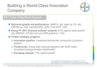 Building a World-Class Innovation
   Company
2011 A Year of Significant Progress


      Delivered growth and performance, 9M2011: adj. sales up 7%, adj.
       EBITDA up 12%, reported EPS +43%, Core EPS +19%
      Group FY 2011 financial outlook1) projects 5-7% organic sales growth,
       adj. EBITDA > €7.5bn and core EPS growth of ~15%
      Further strategic progress:
           Innovation pipeline: 4 potential blockbuster compounds in pharma
                pipeline
           Productivity: Group-wide restructuring plans with €320 million
                annualized savings already implemented
           Emerging markets: 11% organic growth

                                                                                           1) Aspublished with Q3 statements on October 27, 2011;
                                                                                           the company is not providing intra quarterly guidance updates

   Page 30 • Bayer Investor Presentation • Cheuvreux German Corporate Conference • Werner Baumann • January 18, 2012
 