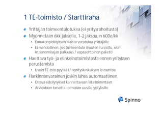 1 TE-toimisto / Starttiraha
 Yrittäjän toimeentulotukea (ei yritysrahoitusta)
 Myönnetään 6kk jaksolle, 1-2 jaksoa, n 600e/kk
  • Ennakonpidätyksen alaista verotuloa yrittäjälle
  • Ei mahdollinen, jos toimeentulo muuten turvattu, esim.
    irtisanomisajan palkkaus / vapaaehtoinen paketti
 Haettava työ- ja elinkeinotoimistosta ennen yrityksen
 perustamista
  • Usein TE-tsto pyytää Uusyrityskeskuksen lausuntoa
 Harkinnanvarainen joskin lähes automaattinen
  • Oltava edellytykset kannattavaan liiketoimintaan
  • Arvioidaan tarvetta toimialan uusille yrityksille
 