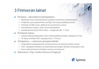3 Finnveran lainat
 Pienlaina – alkuvaiheen käyttöpääoma
  •   Aloittavan tai jo toimivan pienen yrityksen toiminnan rahoittamiseen
  •   Yritykselle, jossa päätoiminen yrittäjä / perustaja työllistää itsensä
  •   Enintään 35.000 euroa, yhdessä tai useammassa erässä
  •   Omavelkainen takaus, usein varsin kohtuullinen
  •   Lainalla kiinteä korko 6kk Euribor + marginaali (alk. 1-1,5%)
 Pienlainan takaus
  • Lainan myöntää liikepankin omin rahoitusehdoin ja hakee takauksen FV:lta
  • FV takaa enintään 60%, takausprovisio 1,75% p.a.
 Yrittäjälaina -> rahoitusta yksityishenkilölle
  • Osakeyhtiön osakepääoman merkitsemiseen tai toimivan yhtiön ostoon
  • Esim. sukupolvenvaihdos tai tasoitetaan perustajien likvidin omaisuuden eroa
  • Korot vähennettävissä henkilön omasta verotuksesta
 Hakeminen: http://online.finnvera.fi/login.jsf
 