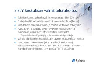 5 ELY-keskuksen valmistelurahoitus
 Kehittämisavustus hankevalmisteluun, max 15ke, 70% tuki
 Ensisijaisesti tuotekehityshankkeiden valmisteluun (Tekes)
 Mahdollista hakea markkina- ja muihin vastaaviin selvityksiin
 Avustus on tarkoitettu käytettäväksi ostopalveluihin ja
 maksetaan jälkikäteen toteutuneita kuluja vasten
  • Tapauskohtaisesti hyväksytty omia markkinaselvitysmatkoja
 Voi olla ajallisesti osin päällekkäin käynnistysavustuksen kanssa
 Haettaessa: hakulomake (.doc tai sähköinen lomake),
 hankesuunnitelma ja käytettävistä ostopalveluista tarjoukset,
 mahdollinen tilinpäätös, tarvittaessa T2+T4-laskelmat
 
