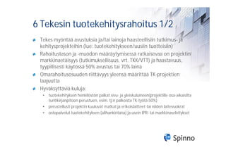 6 Tekesin tuotekehitysrahoitus 1/2
 Tekes myöntää avustuksia ja/tai lainoja haasteellisiin tutkimus- ja
 kehitysprojekteihin (lue: tuotekehitykseen/uusiin tuotteisiin)
 Rahoitustason ja -muodon määräytymisessä ratkaisevaa on projektin
 markkinaetäisyys (tutkimuksellisuus, vrt. TKK/VTT) ja haastavuus,
 tyypillisesti käytössä 50% avustus tai 70% laina
 Omarahoitusosuuden riittävyys yleensä määrittää TK-projektien
 laajuutta
 Hyväksyttäviä kuluja:
  • tuotekehityksen henkilöstön palkat sivu- ja yleiskuluineen(projektille osa-aikaisilta
    tuntikirjanpitoon perustuen, esim. tj:n palkoista TK-työtä 50%)
  • perustellusti projektin kuuluvat matkat ja erikoislaitteet tai niiden laitevuokrat
  • ostopalvelut tuotekehityksen (alihankintana) ja usein IPR- tai markkinaselvitykset
 