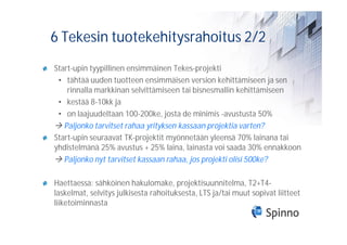6 Tekesin tuotekehitysrahoitus 2/2
Start-upin tyypillinen ensimmäinen Tekes-projekti
 • tähtää uuden tuotteen ensimmäisen version kehittämiseen ja sen
    rinnalla markkinan selvittämiseen tai bisnesmallin kehittämiseen
 • kestää 8-10kk ja
 • on laajuudeltaan 100-200ke, josta de minimis -avustusta 50%
   Paljonko tarvitset rahaa yrityksen kassaan projektia varten?
Start-upin seuraavat TK-projektit myönnetään yleensä 70% lainana tai
yhdistelmänä 25% avustus + 25% laina, lainasta voi saada 30% ennakkoon
   Paljonko nyt tarvitset kassaan rahaa, jos projekti olisi 500ke?

Haettaessa: sähköinen hakulomake, projektisuunnitelma, T2+T4-
laskelmat, selvitys julkisesta rahoituksesta, LTS ja/tai muut sopivat liitteet
liiketoiminnasta
 