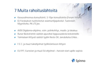 7 Muita rahoituslähteitä
 Kasvuvalmennus-konsultointi, 5-10pv konsultointia (Forum Virium)
 ELY-keskuksen tuotteistetut asiantuntijapalvelut: Tuotestart,
 Myyntiteho, PK-LTS jne.

 AVEK Digidemo-ohjelma, esim. pelinkehitys, maalis- ja lokakuu
 Runar Bäckströmin säätiön apurahat loppuvuodesta keksinnöille
 Toimialaan liittyvät säätiöt tyyliin Neste Oil, Jane&Aatos Erkko…

 F.E.C. ja muut tukiohjelmat työllistämiseen liittyen

 EU FP7, Eurostars ja muut EU-ohjelmat – harvoin start-upille sopivia
 