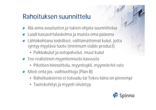 Rahoituksen suunnittelu
 Älä anna avustusten ja tukien ohjata suunnittelua
 Laadi kassavirtalaskelma ja muista oma pääoma
 Lähtökohtana todelliset, välttämättömät kulut, jotta
 syntyy myytävä tuote (minimum viable product)
  • Palkkakulut ja ostopalvelut, muut kulut
 Tee realistinen myyntiennuste kasvusta
  • Pilottien hinnoittelu, myyntisykli, myynnin hit rate
 Mieti entä jos -vaihtoehtoja (Plan B)
  • Rahoituskierros ei toteudu tai Tekes-laina on pienempi
  • Tuotekehitys ja myynti viivästyy
 