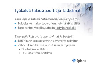 Työkalut: talousraportit ja -laskelmat
Taaksepäin katsoo tilitoimiston (väli)tilinpäätös:
  Tuloslaskelma kertoo voiton tietyllä aikavälillä
  Tase kertoo varallisuudesta tietyllä hetkellä

Eteenpäin katsovat suunnitelmat ja budjetit:
  Tärkein on kuukausitason kassavirtalaskelma
  Rahoituksen haussa vuositason esityksenä
   • T2 – Tulossuunnitelma
   • T4 – Rahoitussuunnitelma
 